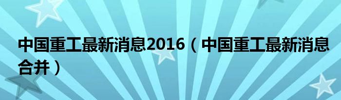 中国重工重组最新消息深度解析